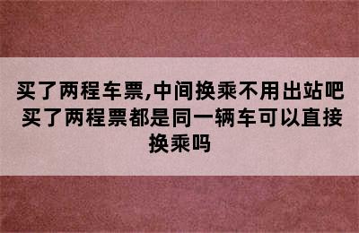 买了两程车票,中间换乘不用出站吧 买了两程票都是同一辆车可以直接换乘吗